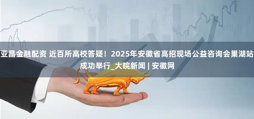 亚晶金融配资 近百所高校答疑！2025年安徽省高招现场公益咨询会巢湖站成功举行_大皖新闻 | 安徽网