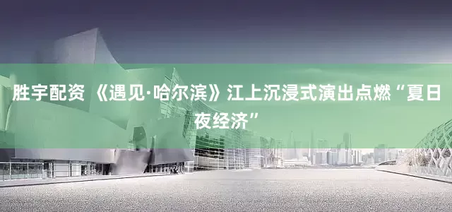 胜宇配资 《遇见·哈尔滨》江上沉浸式演出点燃“夏日夜经济”