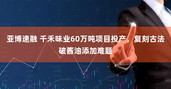 亚博速融 千禾味业60万吨项目投产，复刻古法破酱油添加难题