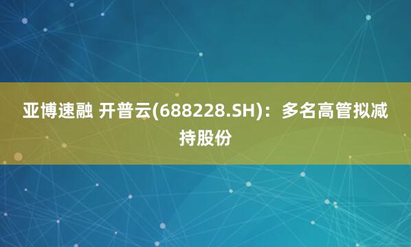 亚博速融 开普云(688228.SH)：多名高管拟减持股份