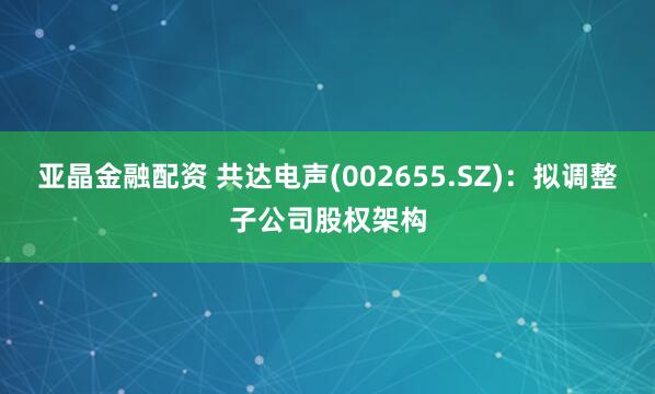 亚晶金融配资 共达电声(002655.SZ)：拟调整子公司股权架构