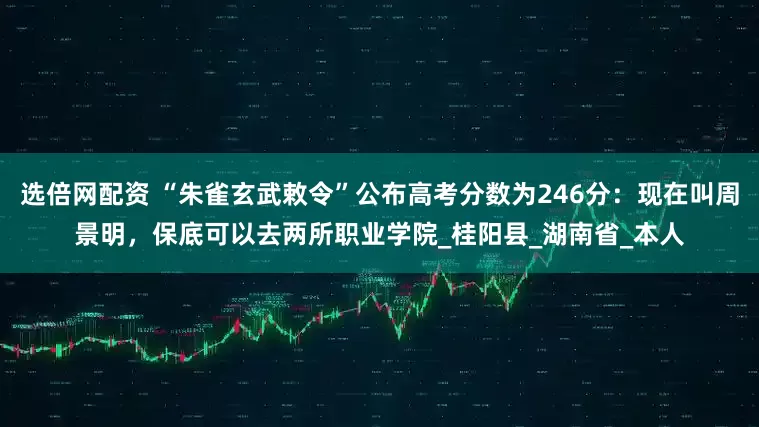 选倍网配资 “朱雀玄武敕令”公布高考分数为246分：现在叫周景明，保底可以去两所职业学院_桂阳县_湖南省_本人