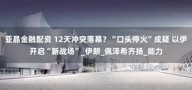 亚晶金融配资 12天冲突落幕？“口头停火”成疑 以伊开启“新战场”_伊朗_佩泽希齐扬_能力
