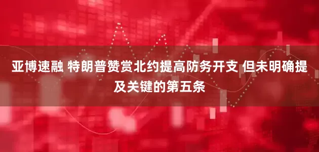 亚博速融 特朗普赞赏北约提高防务开支 但未明确提及关键的第五条