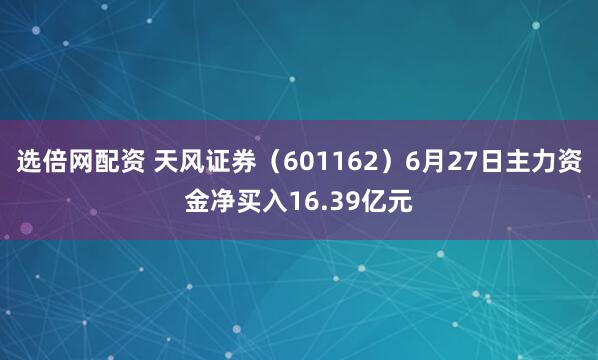 选倍网配资 天风证券（601162）6月27日主力资金净买入16.39亿元