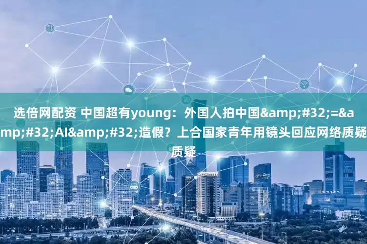 选倍网配资 中国超有young：外国人拍中国&#32;=&#32;AI&#32;造假？上合国家青年用镜头回应网络质疑