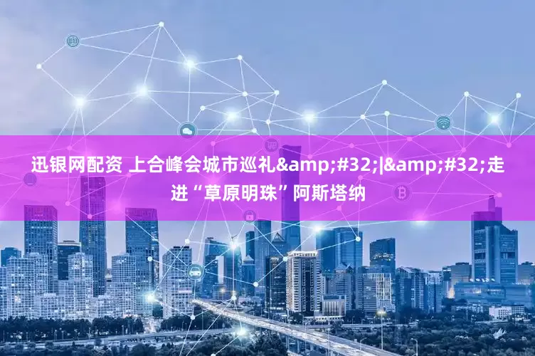 迅银网配资 上合峰会城市巡礼&#32;|&#32;走进“草原明珠”阿斯塔纳