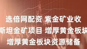 选倍网配资 紫金矿业收购哈萨克斯坦金矿项目 增厚黄金板块资源储备