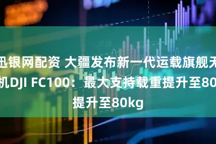 迅银网配资 大疆发布新一代运载旗舰无人机DJI FC100：最大支持载重提升至80kg
