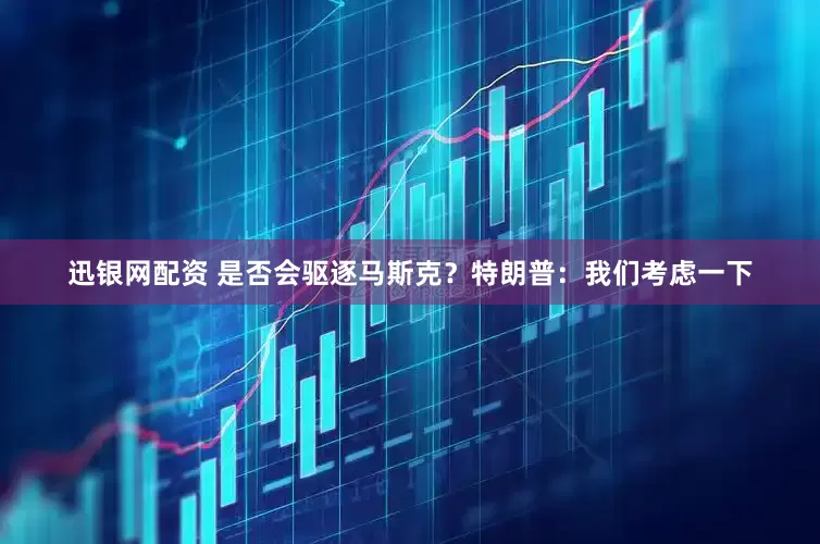 迅银网配资 是否会驱逐马斯克？特朗普：我们考虑一下