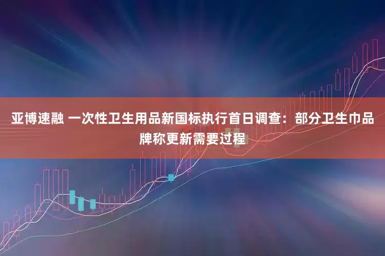 亚博速融 一次性卫生用品新国标执行首日调查：部分卫生巾品牌称更新需要过程
