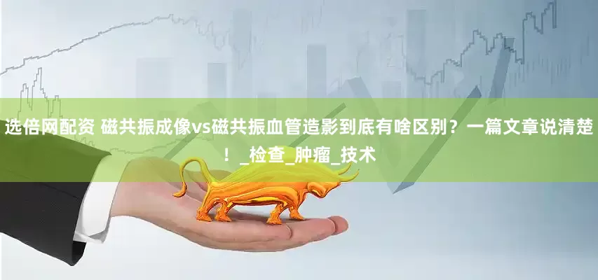 选倍网配资 磁共振成像vs磁共振血管造影到底有啥区别？一篇文章说清楚！_检查_肿瘤_技术