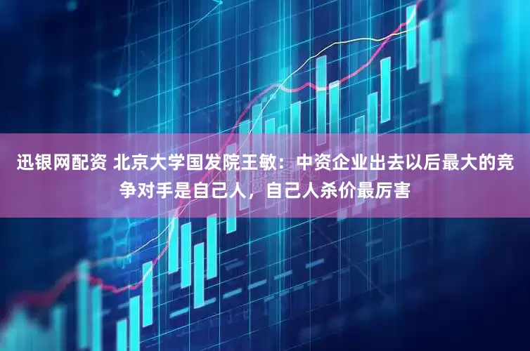 迅银网配资 北京大学国发院王敏：中资企业出去以后最大的竞争对手是自己人，自己人杀价最厉害