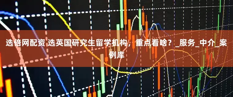 选倍网配资 选英国研究生留学机构，重点看啥？_服务_中介_案例库
