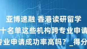 亚博速融 香港读研留学机构排名前十名单这些机构跨专业申请成功率高吗？_得分_高校