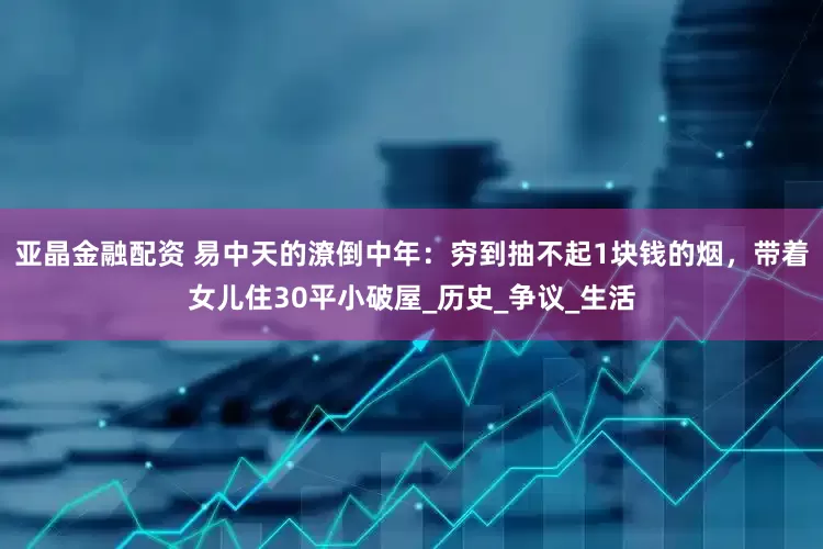 亚晶金融配资 易中天的潦倒中年：穷到抽不起1块钱的烟，带着女儿住30平小破屋_历史_争议_生活