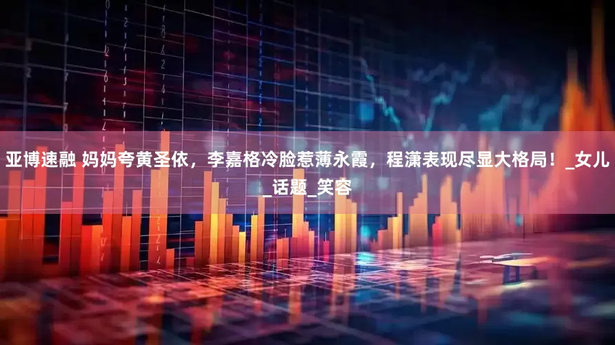 亚博速融 妈妈夸黄圣依，李嘉格冷脸惹薄永霞，程潇表现尽显大格局！_女儿_话题_笑容