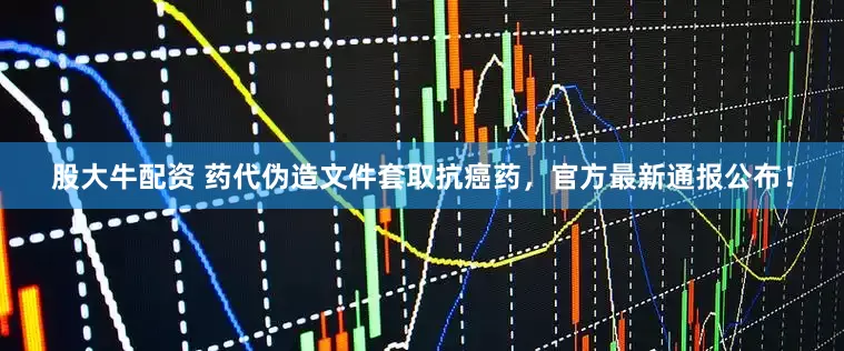 股大牛配资 药代伪造文件套取抗癌药，官方最新通报公布！