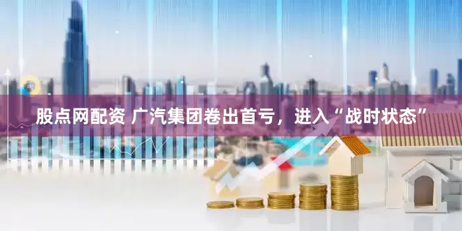 股点网配资 广汽集团卷出首亏，进入“战时状态”