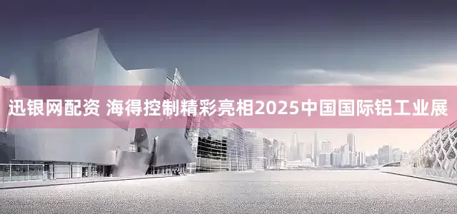 迅银网配资 海得控制精彩亮相2025中国国际铝工业展