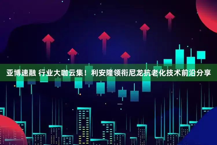亚博速融 行业大咖云集！利安隆领衔尼龙抗老化技术前沿分享