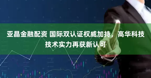 亚晶金融配资 国际双认证权威加持，高华科技技术实力再获新认可