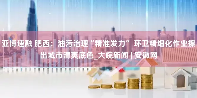 亚博速融 肥西：油污治理“精准发力” 环卫精细化作业擦出城市清爽底色_大皖新闻 | 安徽网