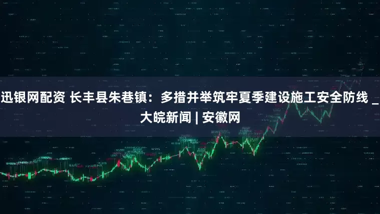 迅银网配资 长丰县朱巷镇：多措并举筑牢夏季建设施工安全防线 _大皖新闻 | 安徽网