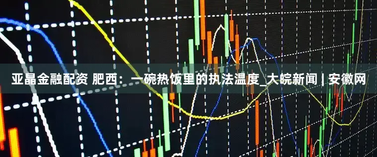 亚晶金融配资 肥西：一碗热饭里的执法温度_大皖新闻 | 安徽网