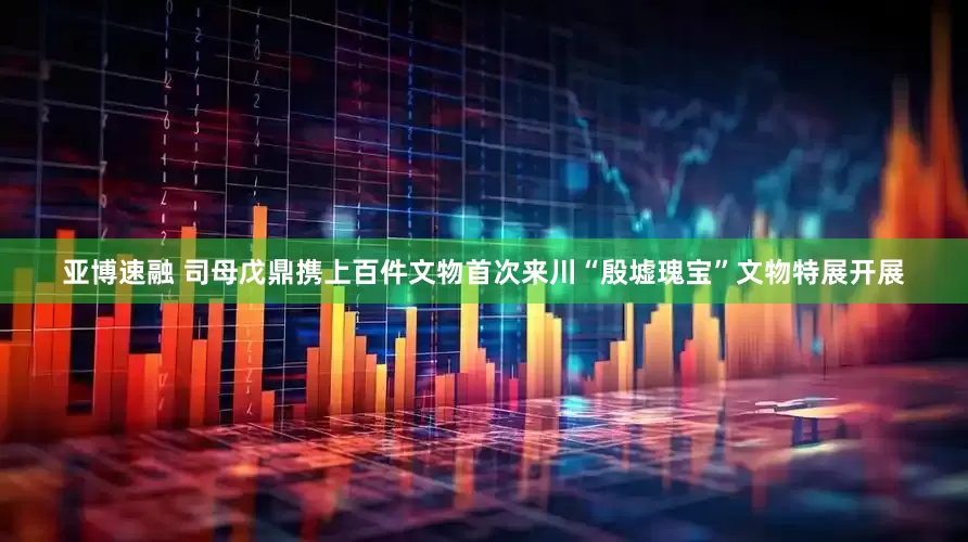 亚博速融 司母戊鼎携上百件文物首次来川“殷墟瑰宝”文物特展开展