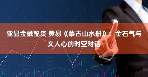 亚晶金融配资 黄易《摹古山水册》：金石气与文人心的时空对话