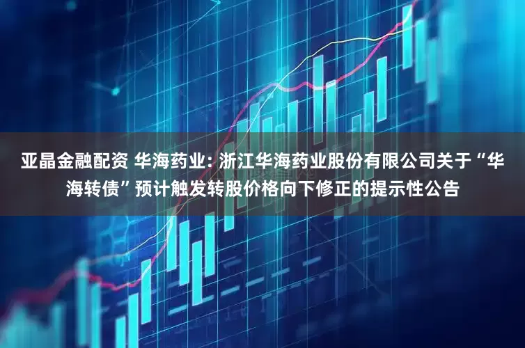 亚晶金融配资 华海药业: 浙江华海药业股份有限公司关于“华海转债”预计触发转股价格向下修正的提示性公告