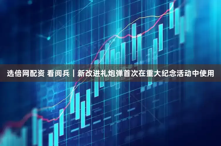 选倍网配资 看阅兵｜新改进礼炮弹首次在重大纪念活动中使用