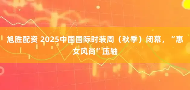 旭胜配资 2025中国国际时装周（秋季）闭幕，“惠女风尚”压轴