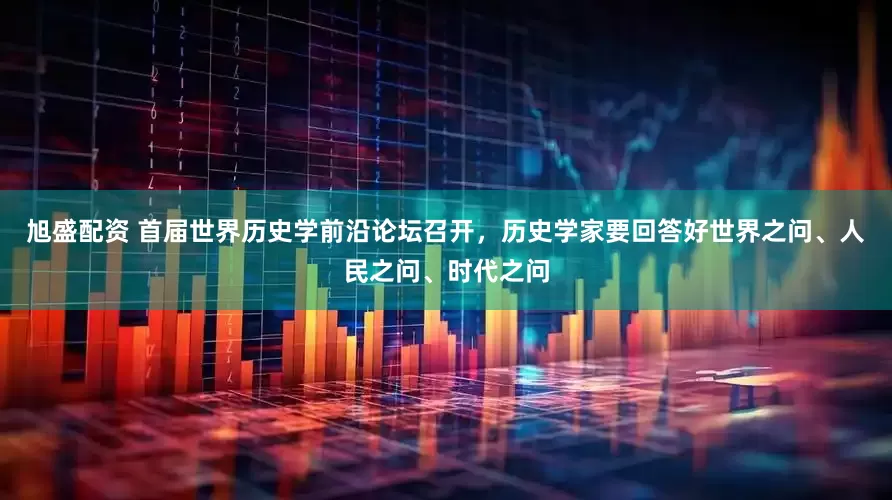 旭盛配资 首届世界历史学前沿论坛召开，历史学家要回答好世界之问、人民之问、时代之问