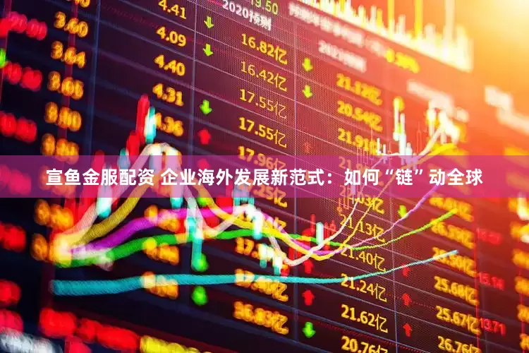 宣鱼金服配资 企业海外发展新范式：如何“链”动全球