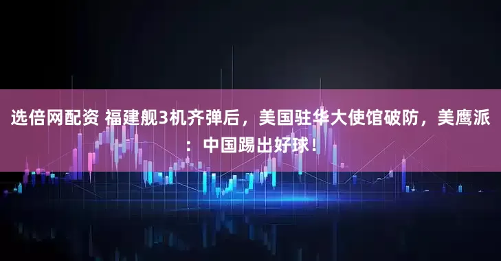 选倍网配资 福建舰3机齐弹后，美国驻华大使馆破防，美鹰派：中国踢出好球！