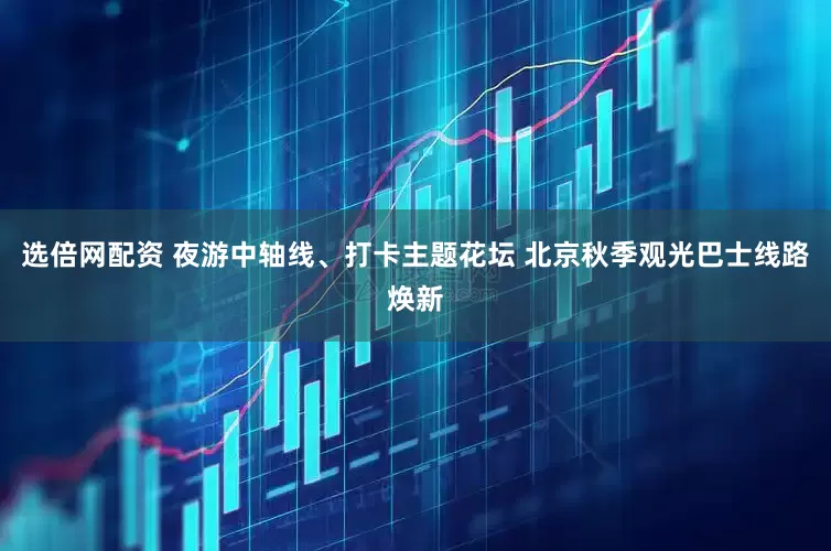 选倍网配资 夜游中轴线、打卡主题花坛 北京秋季观光巴士线路焕新
