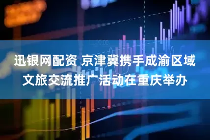 迅银网配资 京津冀携手成渝区域文旅交流推广活动在重庆举办