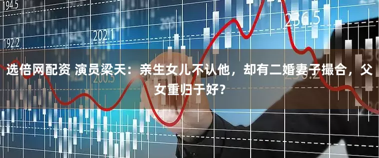 选倍网配资 演员梁天：亲生女儿不认他，却有二婚妻子撮合，父女重归于好？