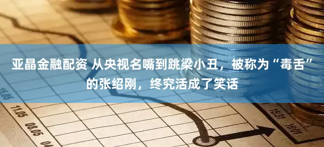 亚晶金融配资 从央视名嘴到跳梁小丑，被称为“毒舌”的张绍刚，终究活成了笑话