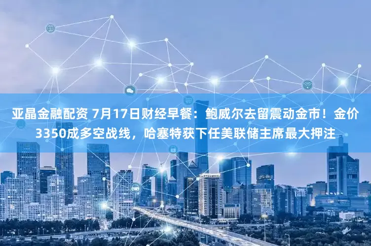 亚晶金融配资 7月17日财经早餐:鲍威尔去留震动金市!金价3350成多空战线,哈塞特获下任美联储主席最大押注
