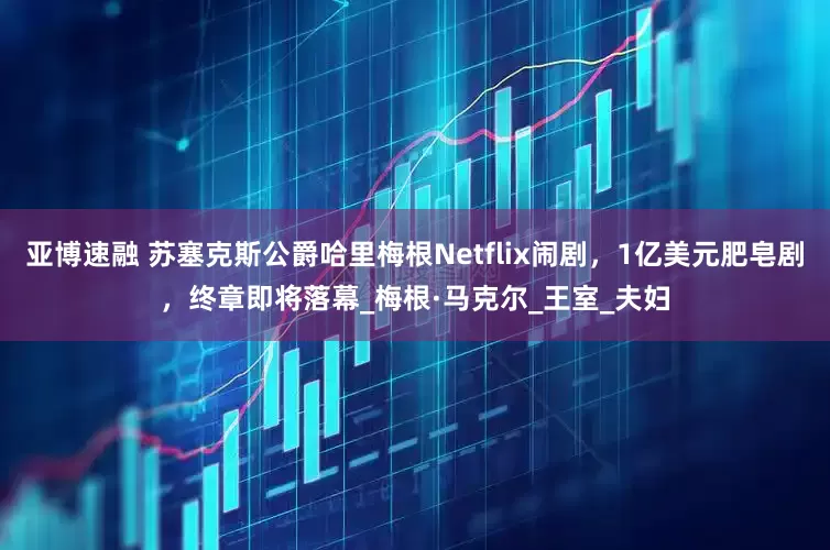 亚博速融 苏塞克斯公爵哈里梅根Netflix闹剧，1亿美元肥皂剧，终章即将落幕_梅根·马克尔_王室_夫妇