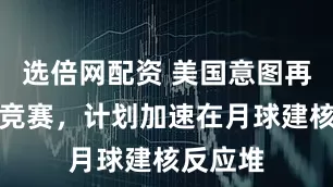 选倍网配资 美国意图再搞太空竞赛，计划加速在月球建核反应堆