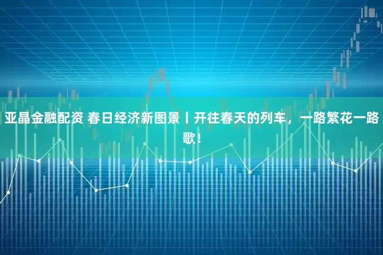 亚晶金融配资 春日经济新图景丨开往春天的列车，一路繁花一路歌！