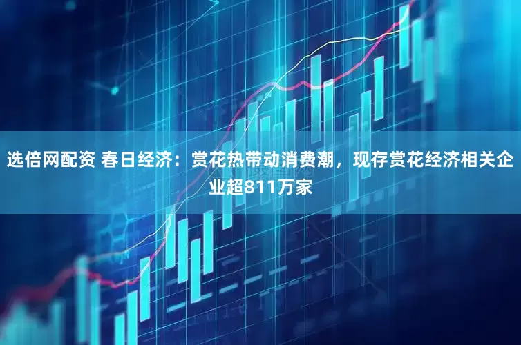 选倍网配资 春日经济：赏花热带动消费潮，现存赏花经济相关企业超811万家