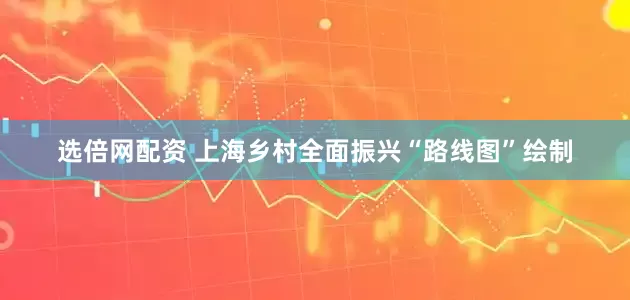 选倍网配资 上海乡村全面振兴“路线图”绘制
