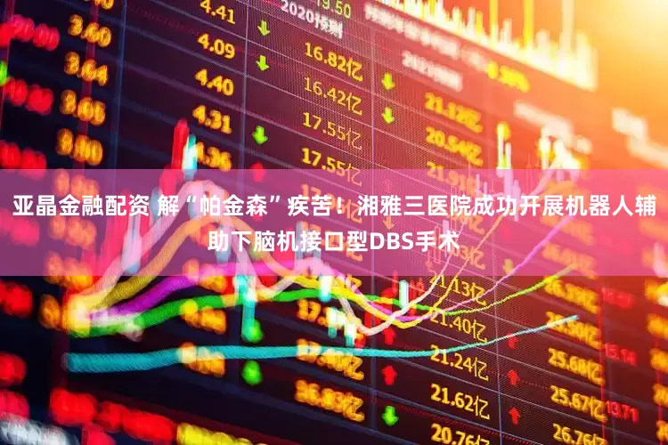 亚晶金融配资 解“帕金森”疾苦！湘雅三医院成功开展机器人辅助下脑机接口型DBS手术
