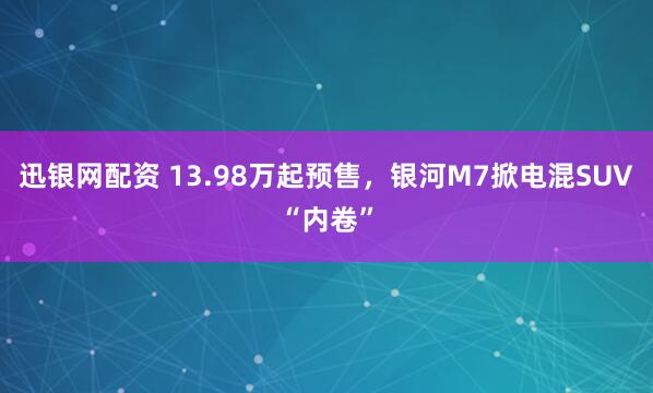 迅银网配资 13.98万起预售，银河M7掀电混SUV“内卷”