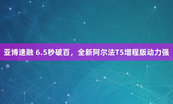 亚博速融 6.5秒破百，全新阿尔法T5增程版动力强